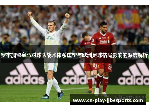 罗本加盟皇马对球队战术体系重塑与欧洲足球格局影响的深度解析 罗本加盟皇马对球队战术体系重塑与欧洲足球格局影响的深度解析