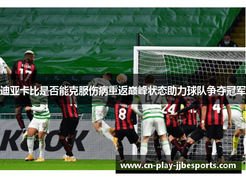 迪亚卡比是否能克服伤病重返巅峰状态助力球队争夺冠军