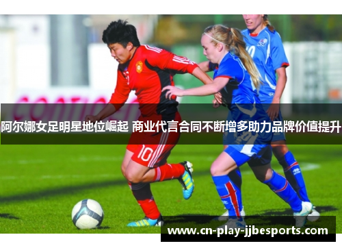 阿尔娜女足明星地位崛起 商业代言合同不断增多助力品牌价值提升