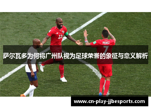 萨尔瓦多为何将广州队视为足球荣誉的象征与意义解析