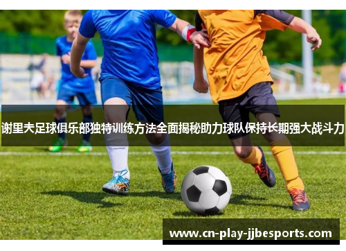 谢里夫足球俱乐部独特训练方法全面揭秘助力球队保持长期强大战斗力