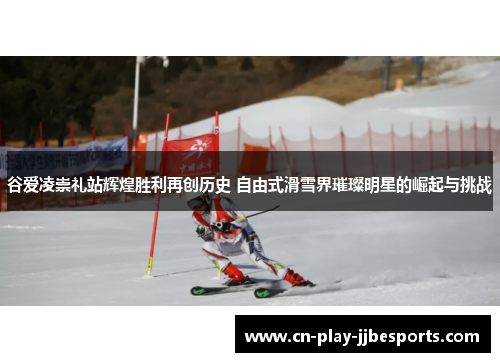 谷爱凌崇礼站辉煌胜利再创历史 自由式滑雪界璀璨明星的崛起与挑战