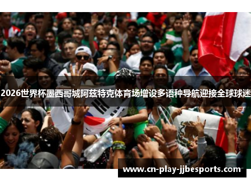 2026世界杯墨西哥城阿兹特克体育场增设多语种导航迎接全球球迷