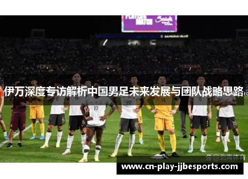 伊万深度专访解析中国男足未来发展与团队战略思路