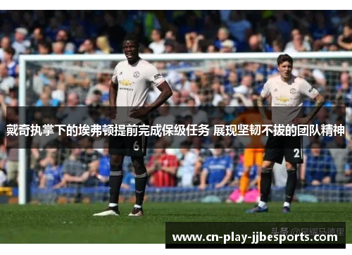 戴奇执掌下的埃弗顿提前完成保级任务 展现坚韧不拔的团队精神 戴奇执掌下的埃弗顿提前完成保级任务 展现坚韧不拔的团队精神