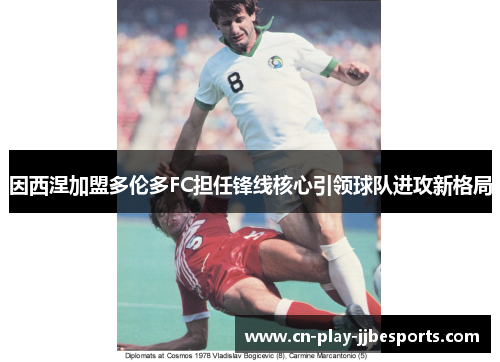 因西涅加盟多伦多FC担任锋线核心引领球队进攻新格局 因西涅加盟多伦多FC担任锋线核心引领球队进攻新格局