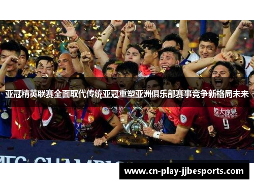亚冠精英联赛全面取代传统亚冠重塑亚洲俱乐部赛事竞争新格局未来
